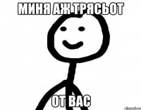 МИНЯ АЖ ТРЯСЬОТ ОТ ВАС