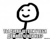  ты дурак штоли у тебя дома печенек нет?