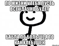 По жизни у тебя пусть все удачно будет Бабла по больше,а то как хлебушек