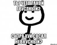 Ты чего такой грустный? С утра хуй сосал невкусный?