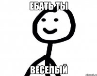 ебать ты веселый