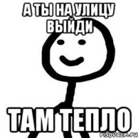 а ты на улицу выйди там тепло