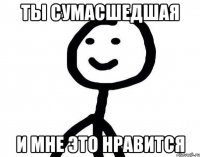 Ты сумасшедшая и мне это нравится