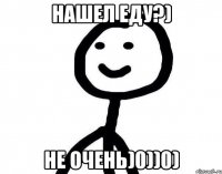 Нашел еду?) не очень)0))0)