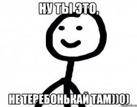 Ну ты это, Не теребонькай там))0)