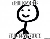 Ты не бобёр Ты чебурек))0)