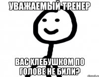 Уважаемый тренер Вас хлебушком по голове не били?