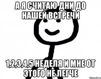 а я считаю дни до нашей встречи 1,2,3,4,5 неделя и мне от этого не легче