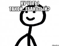 ну че ты такой...ебанутый? 