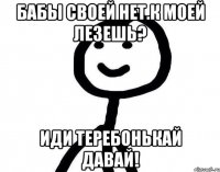 бабы своей нет.к моей лезешь? иди теребонькай давай!