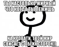 ты настолько жирный что когда ты лежишь на кровати, твой жир свисает с обеих сторон))