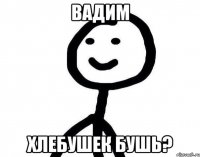 Вадим хлебушек бушь?