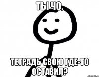 ты чо, тетрадь свою где-то оставил?