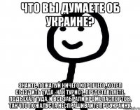 Что вы думаете об Украине? Знаите, пожалуй ничего хорошего, хотел съездить туда , как турист, представляете, подъехал туда, и все забрали кроме паспортов, так что пожалуста неспрашиваите про Украину.