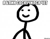 я блин соскучился чет 