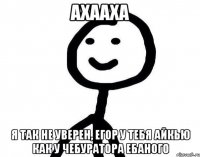 Ахааха Я так не уверен, Егор у тебя айкью как у чебуратора ебаного