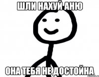 Шли нахуй Аню Она тебя не достойна