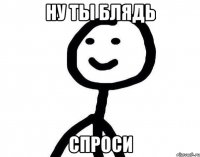 ну ты блядь спроси