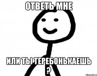 ОТВЕТЬ МНЕ ИЛИ ТЫ ТЕРЕБОНЬКАЕШЬ ?