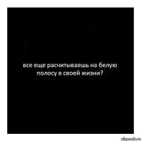 все еще расчитываешь на белую полосу в своей жизни?