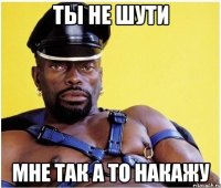 Ты не шути мне так а то накажу