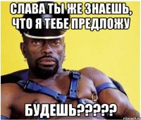 Слава ты же знаешь, что я тебе предложу БУДЕШЬ?????