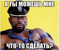 А ты можешь мне что-то сделать?