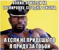 вовик, приходи на тренировку, сегодня физуха а если не придешь то я приду за тобой