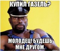 КУПИЛ ГАЗЕЛЬ? МОЛОДЕЦ! БУДЕШЬ МНЕ ДРУГОМ.