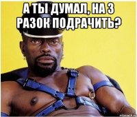 А ты думал, на 3 разок подрачить? 