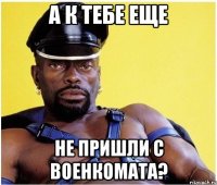 А К ТЕБЕ ЕЩЕ НЕ ПРИШЛИ С ВОЕНКОМАТА?