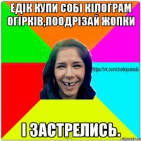 Едік купи собі кілограм огірків,поодрізай жопки і застрелись.