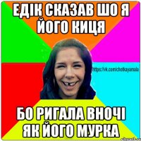 Едік сказав шо я його киця бо ригала вночі як його мурка