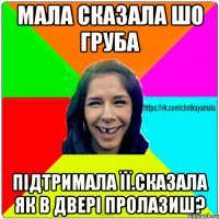 мала сказала шо груба підтримала її.сказала як в двері пролазиш?