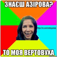 знаєш Азірова? то моя вертовуха