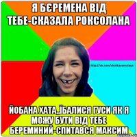 я бєремена від тебе-сказала роксолана Йобана хата,,їбалися гуси як я можу бути від тебе береминий-спитався максим