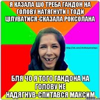 я казала шо треба гандон на голову натягнути і тоди цілуватися-сказала роксолана бля чо я того гандона на голову не надягнув-спитався максим