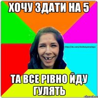 хочу здати на 5 та все рівно йду гулять