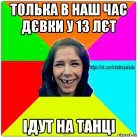 толька в наш час дєвки у 13 лєт ідут на танці