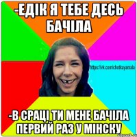 -Едік я тебе десь бачіла -В сраці ти мене бачіла первий раз у Мінску