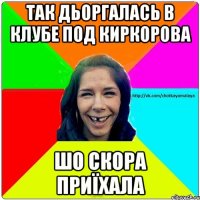 Так дьоргалась в клубе под Киркорова шо скора приїхала