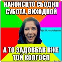 наконєцто сьодня субота, виходной а то задовбав вже той колгосп