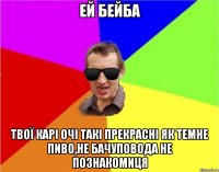 ей бейба твої карі очі такі прекрасні як темне пиво,не бачуповода не познакомиця