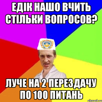 едік нашо вчить стільки вопросов? луче на 2 перездачу по 100 питань