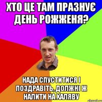 Хто це там празнує день рожженя? Нада спуститися і поздравіть, должні ж налити на халяву