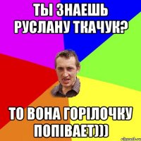 ты знаешь Руслану Ткачук? то вона горілочку попівает)))