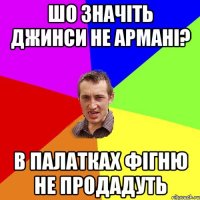 Шо значіть джинси не Армані? В палатках фігню не продадуть