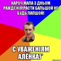 кароч,мала з дньом раждєнія!Расти бальшой не будь лапшой! с уваженіям Алёнка)*