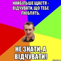 Найбільше щастя - відчувати, що тебе люблять. Не знати, а відчувати!