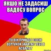 ЯКШО НЕ ЗАДАСИШ ВАДОСУ ВОПРОС ТО ВІН ПРИЙДЕ І СОЄЮ ВЕРТУХОЙ ЗАКАТАЄ ТЕБЕ В АСВАЛЬТ